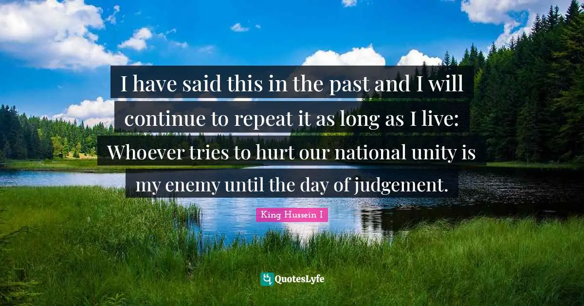 I have said this in the past and I will continue to repeat it as long as I live: Whoever tries to hurt our national unity is my enemy until the day of judgement.