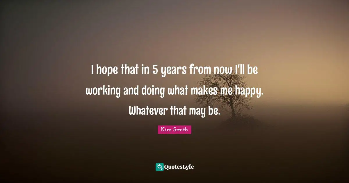 I hope that in 5 years from now I'll be working and doing what makes me happy. Whatever that may be.