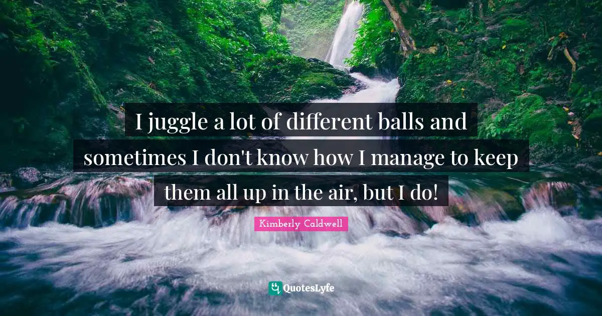 I juggle a lot of different balls and sometimes I don't know how I manage to keep them all up in the air, but I do!