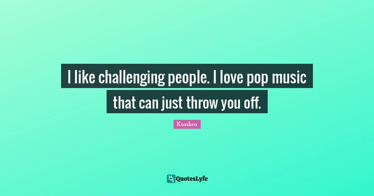I like challenging people. I love pop music that can just throw you off.