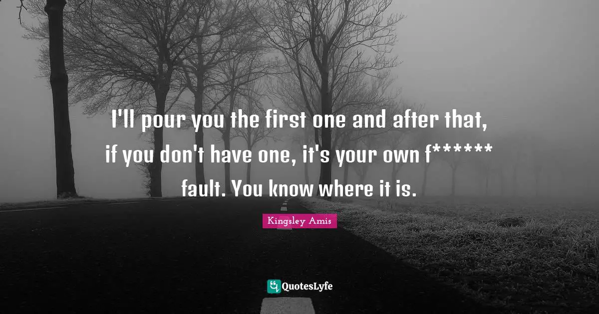 I'll pour you the first one and after that, if you don't have one, it's your own f****** fault. You know where it is.