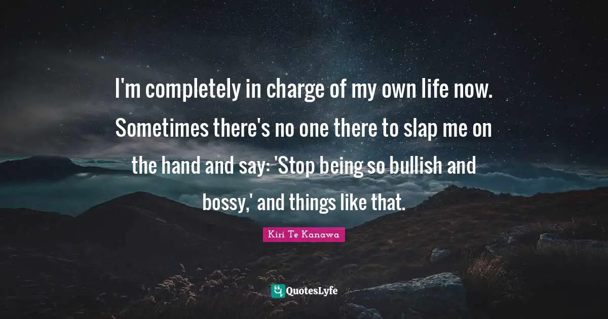 I'm completely in charge of my own life now. Sometimes there's no one there to slap me on the hand and say: 'Stop being so bullish and bossy,' and things like that.