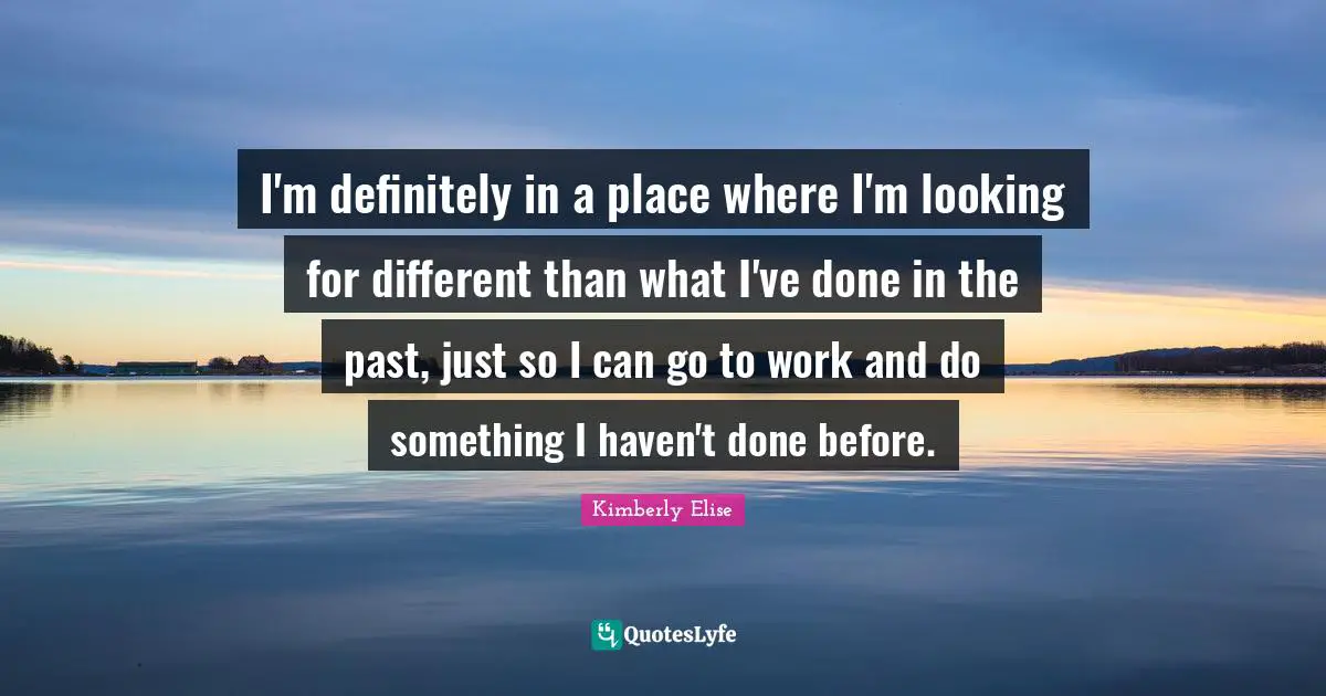 I'm definitely in a place where I'm looking for different than what I've done in the past, just so I can go to work and do something I haven't done before.