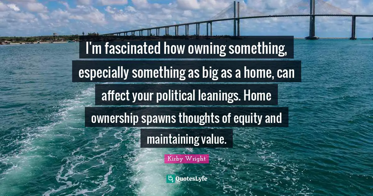 I'm fascinated how owning something, especially something as big as a home, can affect your political leanings. Home ownership spawns thoughts of equity and maintaining value.