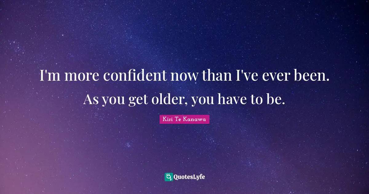 I'm more confident now than I've ever been. As you get older, you have to be.