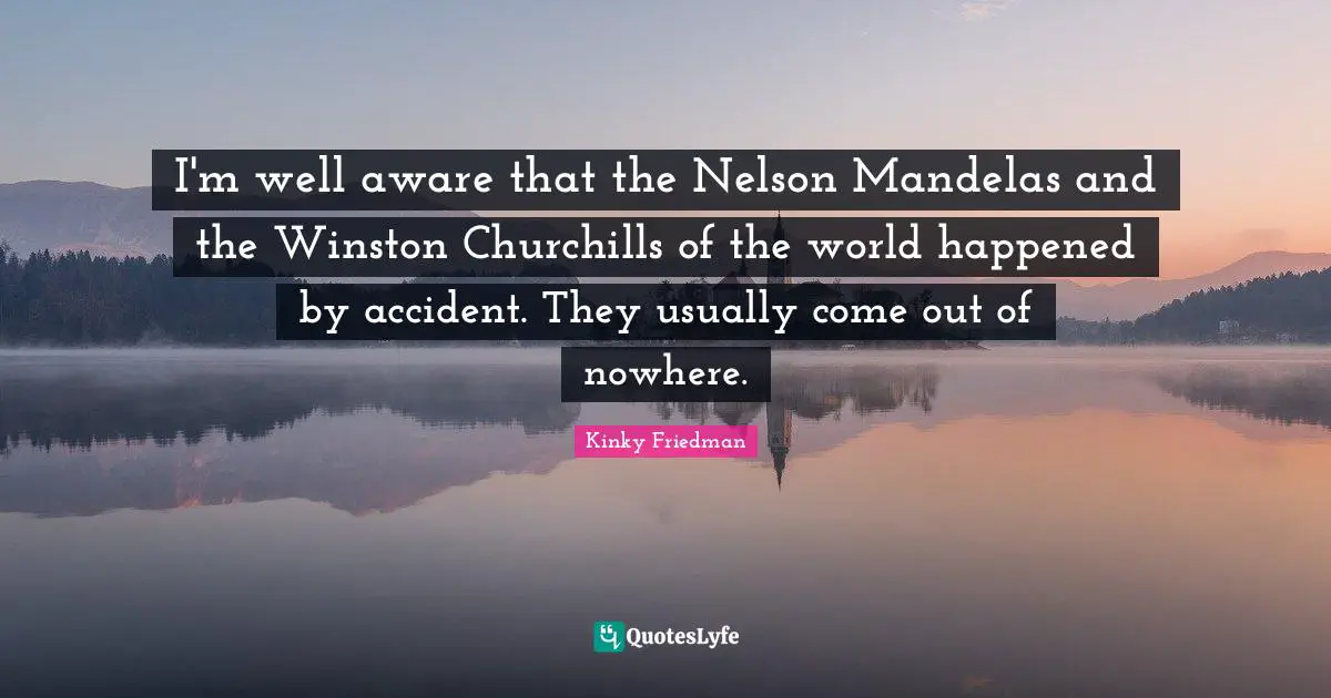I'm well aware that the Nelson Mandelas and the Winston Churchills of the world happened by accident. They usually come out of nowhere.