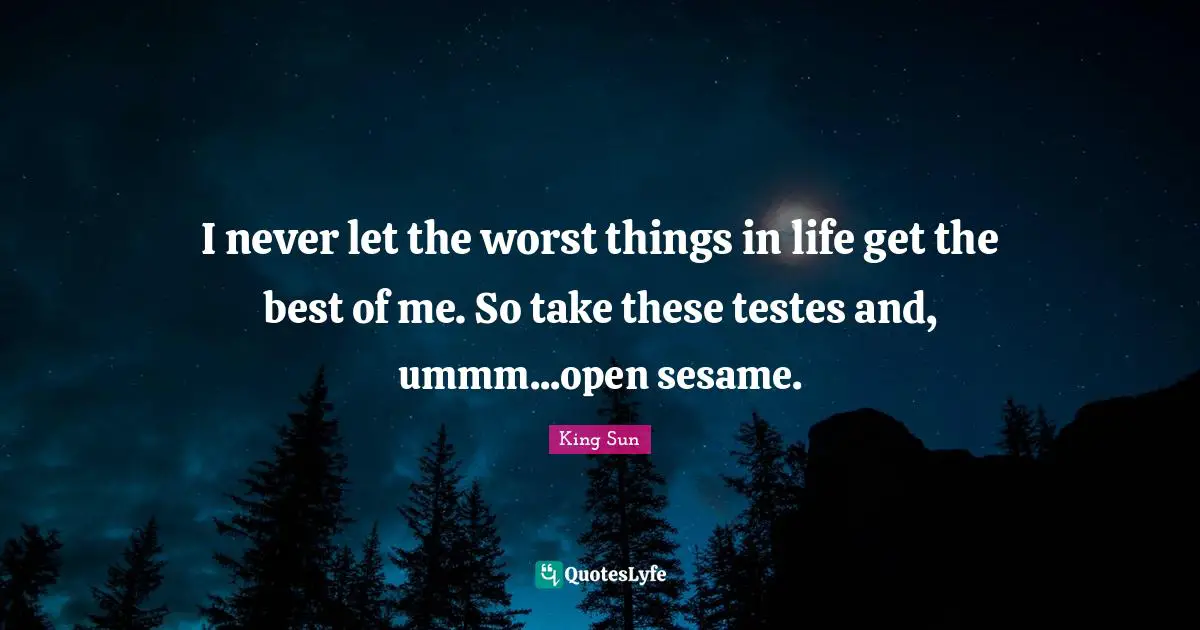 I never let the worst things in life get the best of me. So take these testes and, ummm...open sesame.