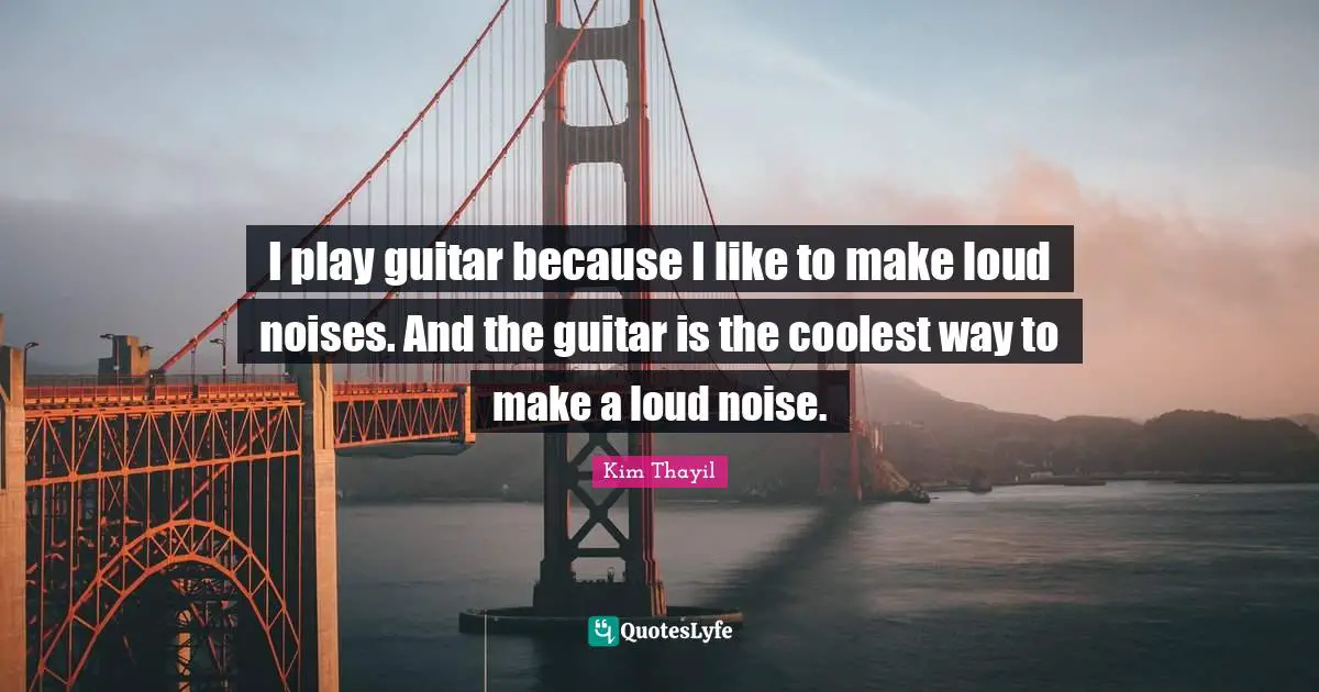 I play guitar because I like to make loud noises. And the guitar is the coolest way to make a loud noise.