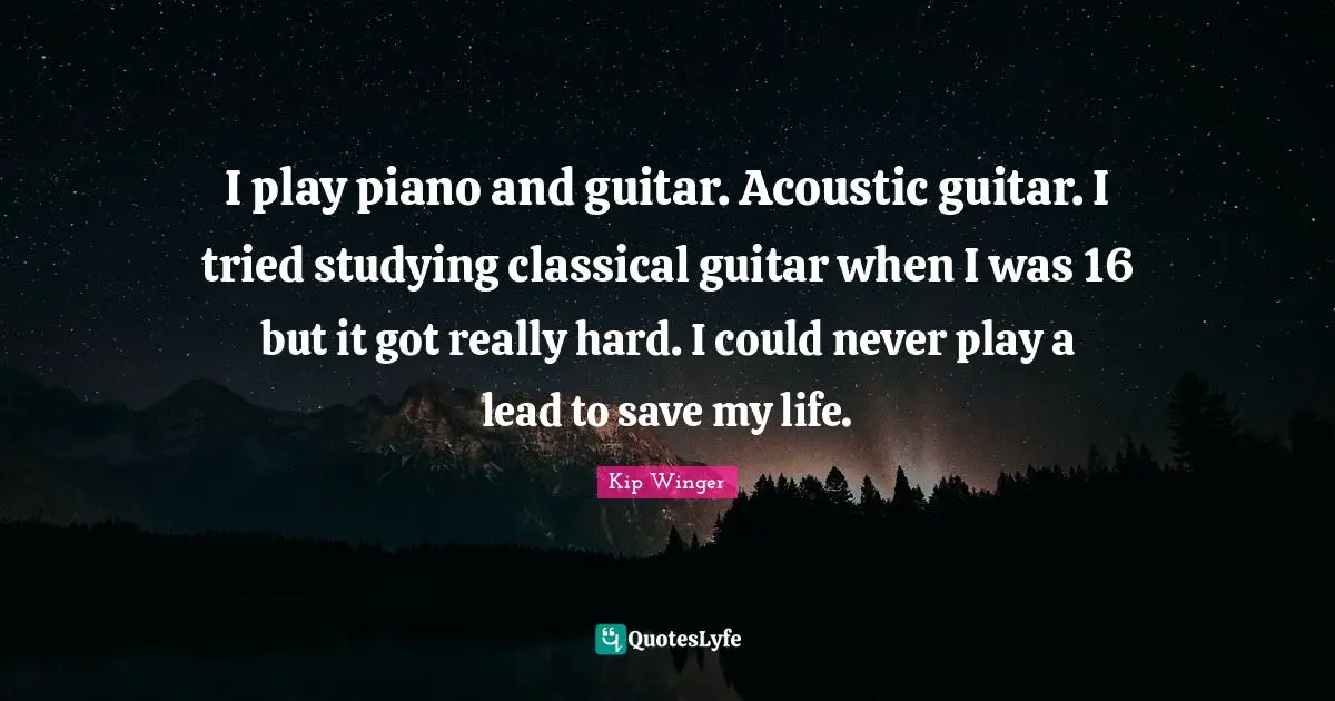 I play piano and guitar. Acoustic guitar. I tried studying classical guitar when I was 16 but it got really hard. I could never play a lead to save my life.