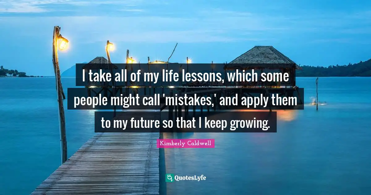I take all of my life lessons, which some people might call 'mistakes,' and apply them to my future so that I keep growing.