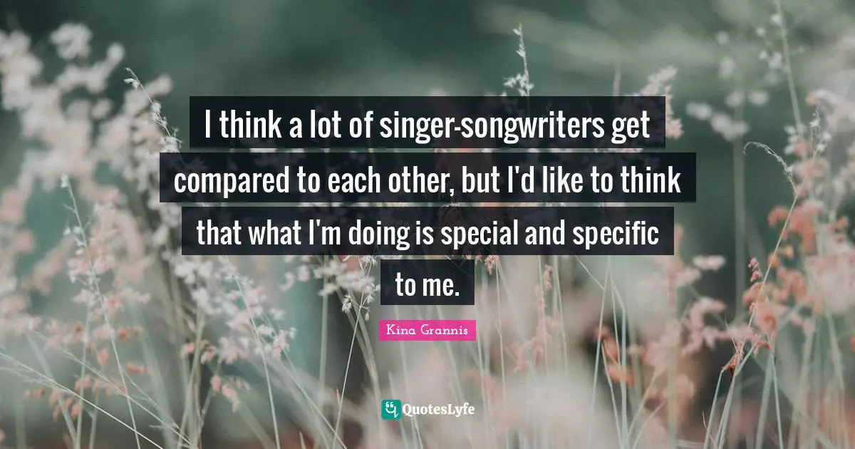 I think a lot of singer-songwriters get compared to each other, but I'd like to think that what I'm doing is special and specific to me.