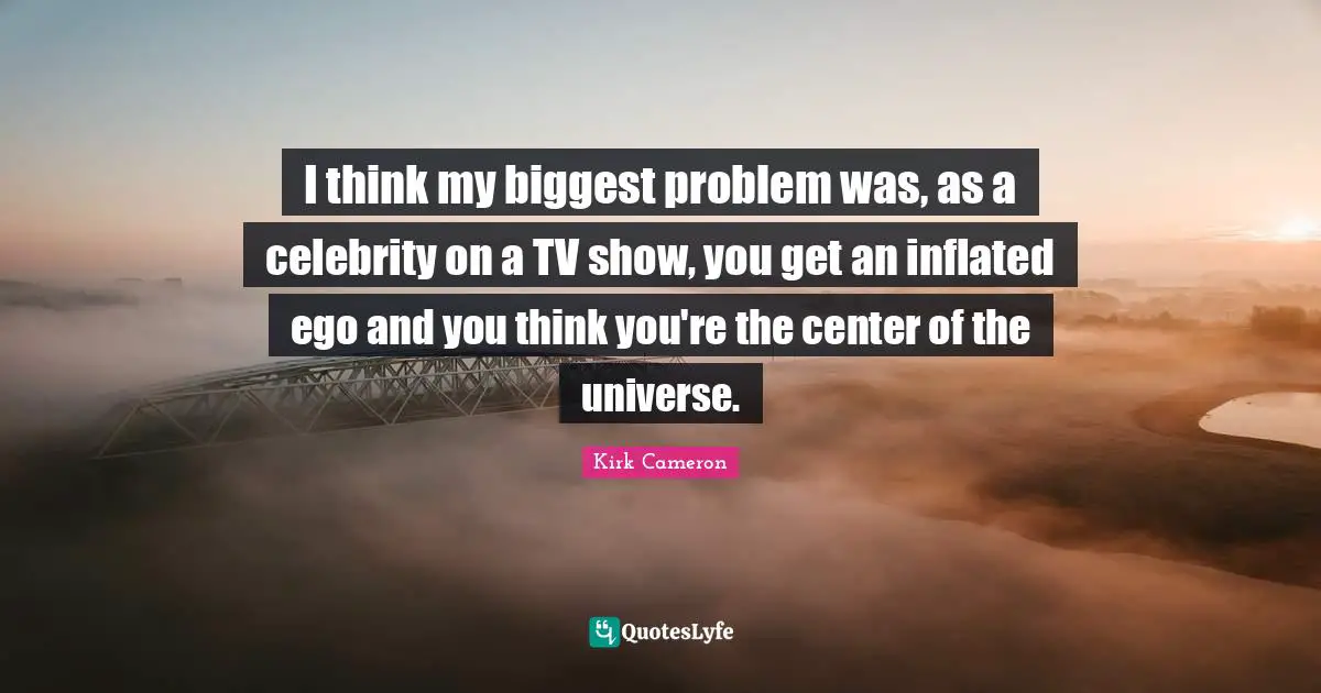 I think my biggest problem was, as a celebrity on a TV show, you get an inflated ego and you think you're the center of the universe.