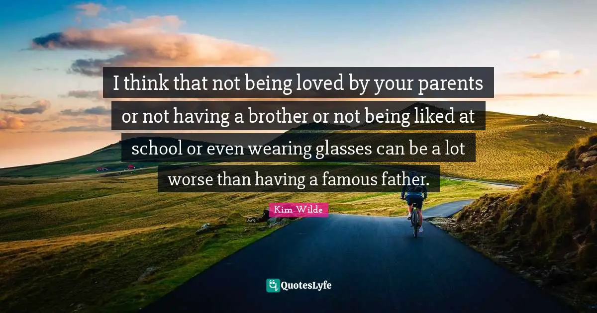 I think that not being loved by your parents or not having a brother or not being liked at school or even wearing glasses can be a lot worse than having a famous father.