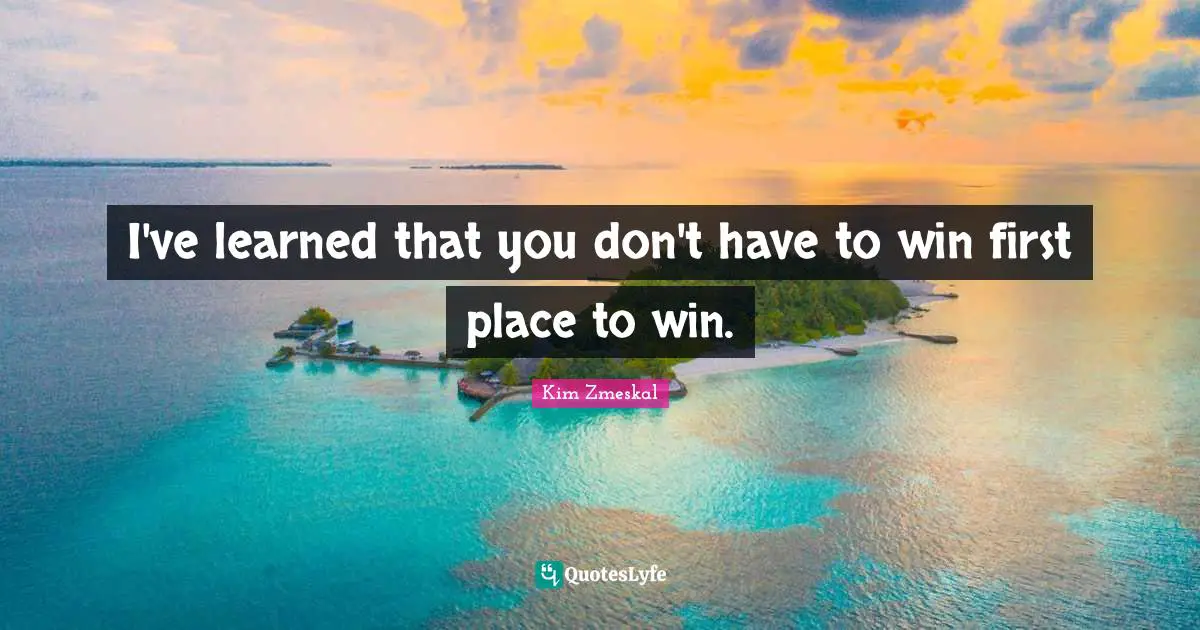 I've learned that you don't have to win first place to win.