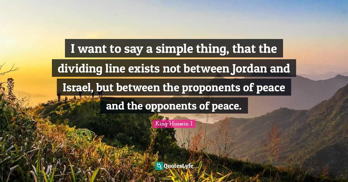 I want to say a simple thing, that the dividing line exists not between Jordan and Israel, but between the proponents of peace and the opponents of peace.