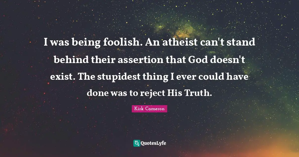 I was being foolish. An atheist can't stand behind their assertion that God doesn't exist. The stupidest thing I ever could have done was to reject His Truth.