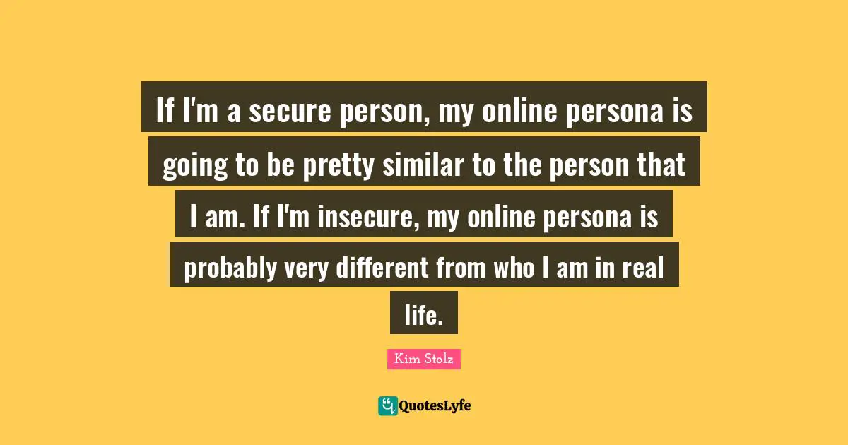 If I'm a secure person, my online persona is going to be pretty similar to the person that I am. If I'm insecure, my online persona is probably very different from who I am in real life.