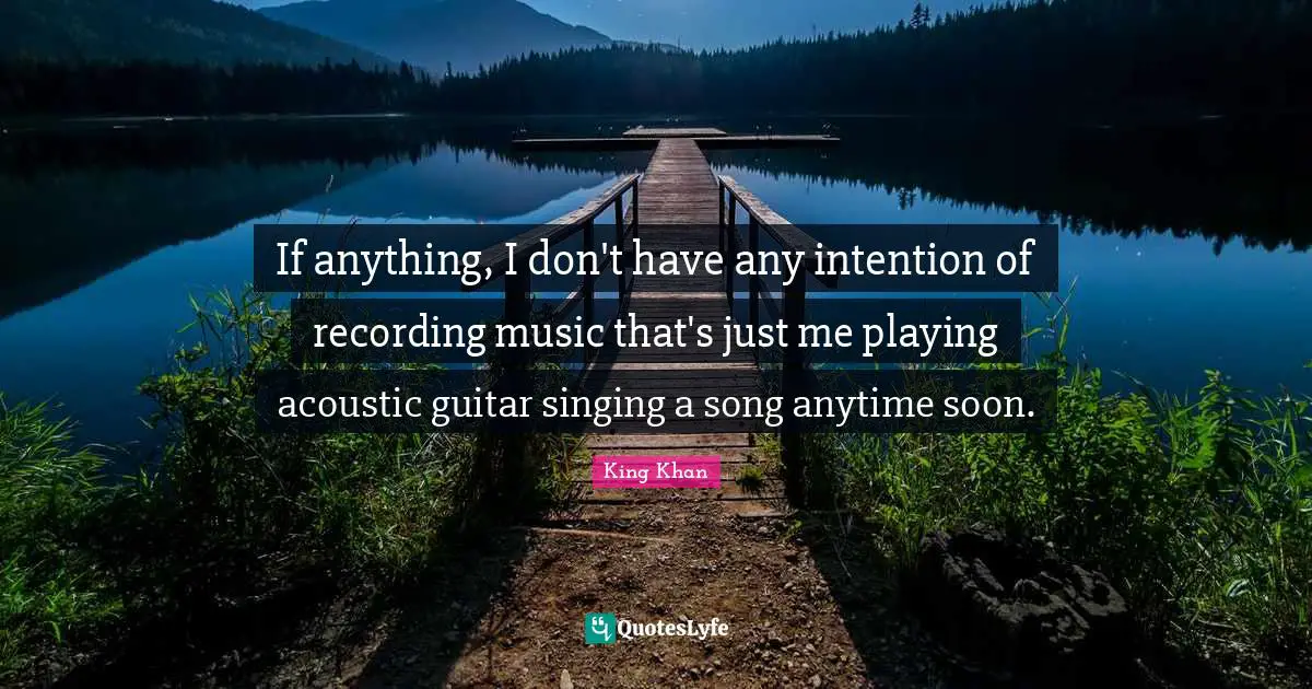 If anything, I don't have any intention of recording music that's just me playing acoustic guitar singing a song anytime soon.
