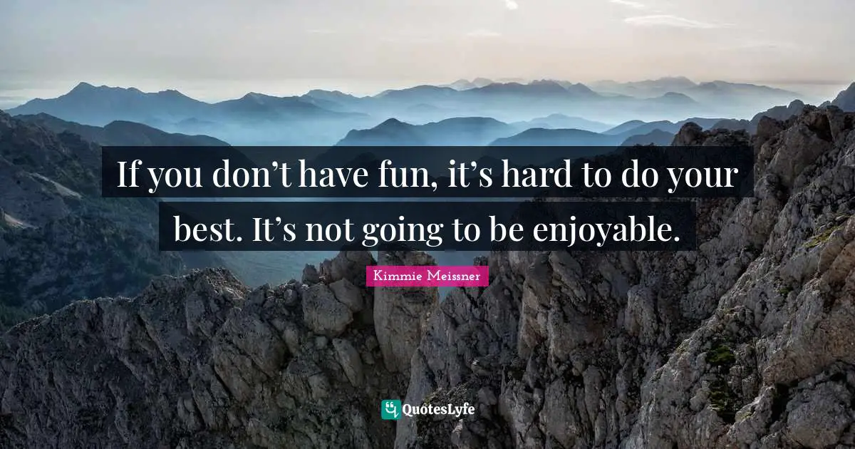 If you don’t have fun, it’s hard to do your best. It’s not going to be enjoyable.
