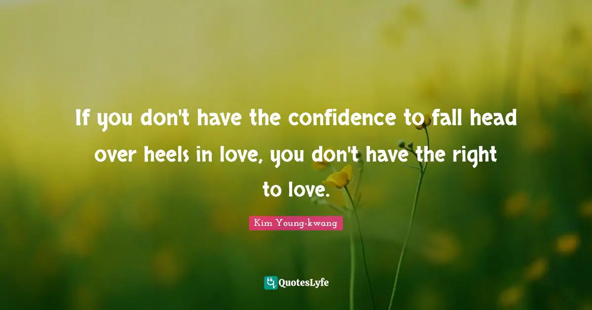 If you don't have the confidence to fall head over heels in love, you don't have the right to love.