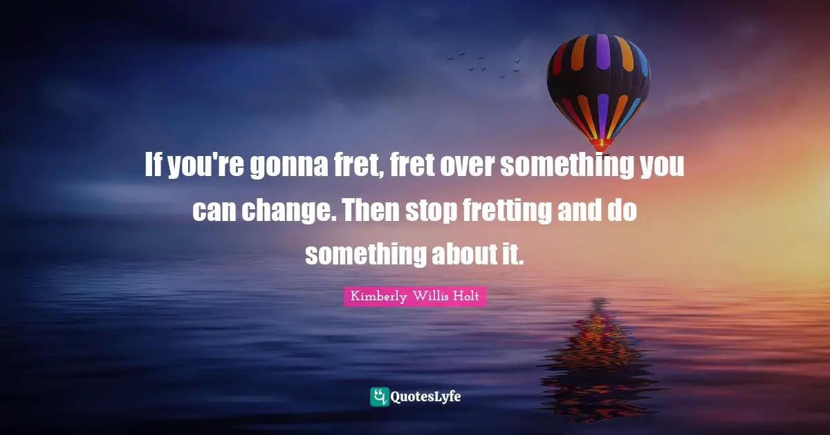 If you're gonna fret, fret over something you can change. Then stop fretting and do something about it.
