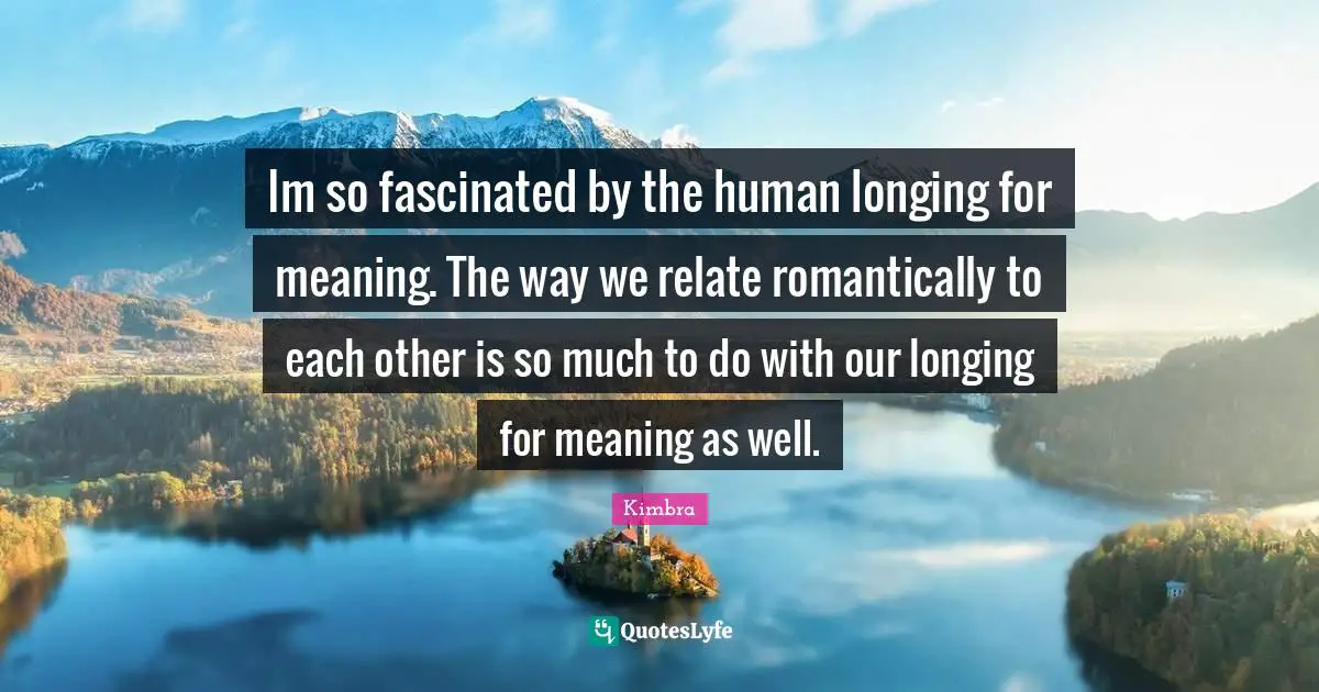 Im so fascinated by the human longing for meaning. The way we relate romantically to each other is so much to do with our longing for meaning as well.