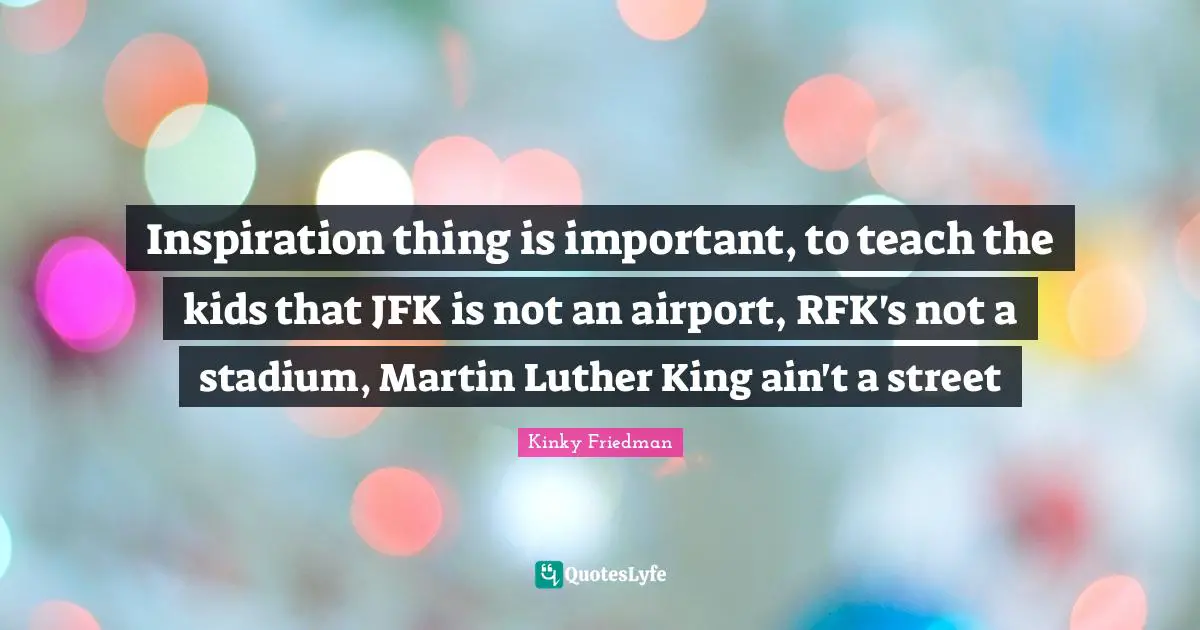 Inspiration thing is important, to teach the kids that JFK is not an airport, RFK's not a stadium, Martin Luther King ain't a street