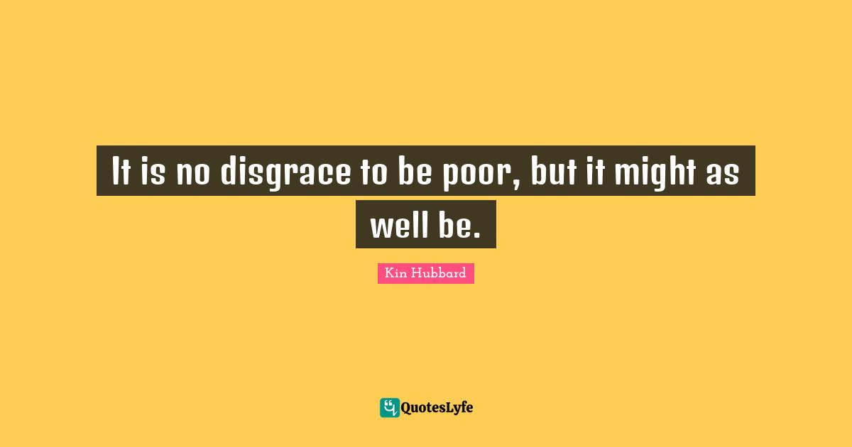 It is no disgrace to be poor, but it might as well be.