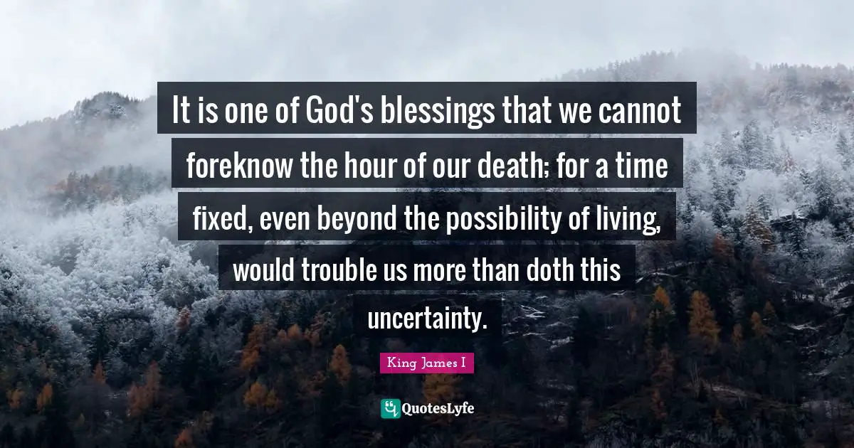 It is one of God's blessings that we cannot foreknow the hour of our death; for a time fixed, even beyond the possibility of living, would trouble us more than doth this uncertainty.