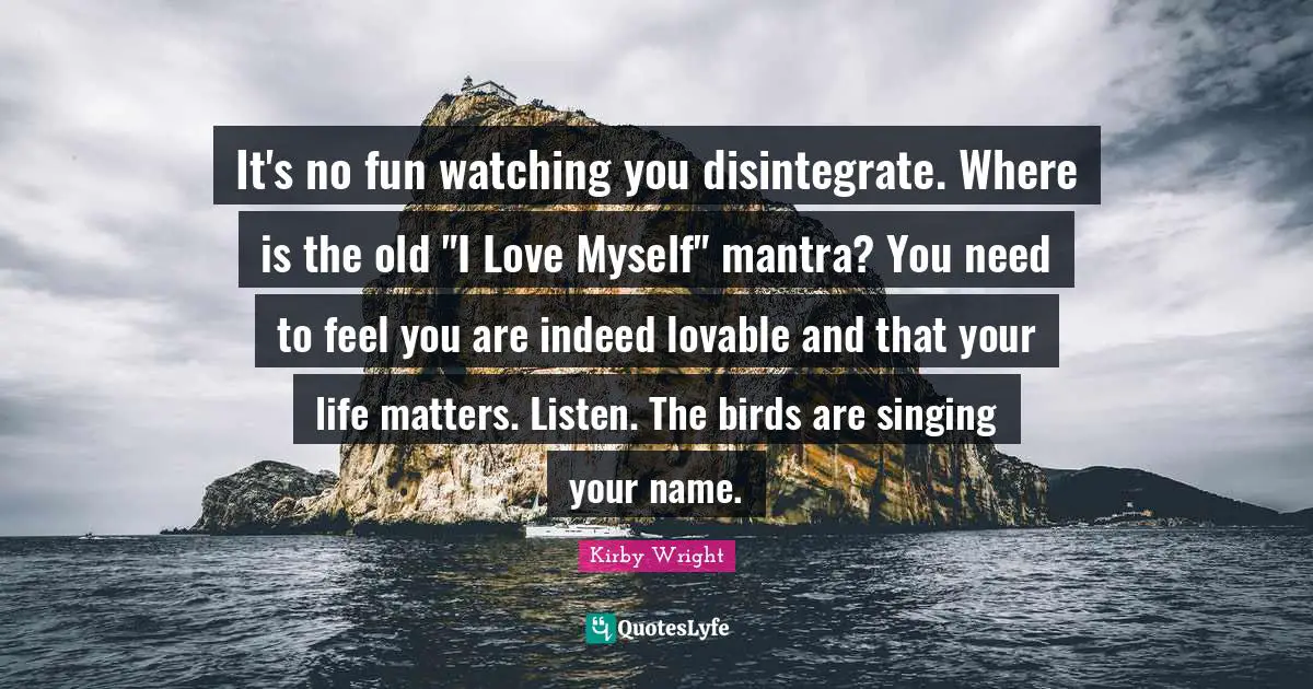 It's no fun watching you disintegrate. Where is the old "I Love Myself" mantra? You need to feel you are indeed lovable and that your life matters. Listen. The birds are singing your name.
