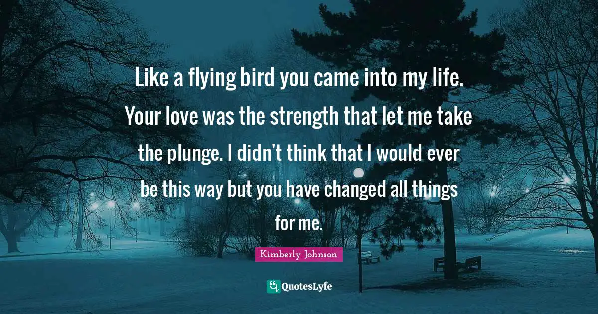 Like a flying bird you came into my life. Your love was the strength that let me take the plunge. I didn't think that I would ever be this way but you have changed all things for me.