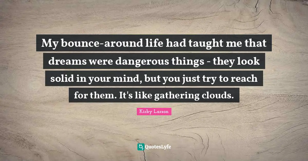 Kirby Larson Quotes: "My bounce-around life had taught me that dreams were dangerous things - they look solid in your mind, but you just try to reach for them. It's like gathering clouds."