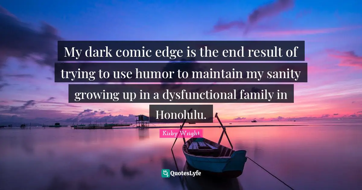 My dark comic edge is the end result of trying to use humor to maintain my sanity growing up in a dysfunctional family in Honolulu.
