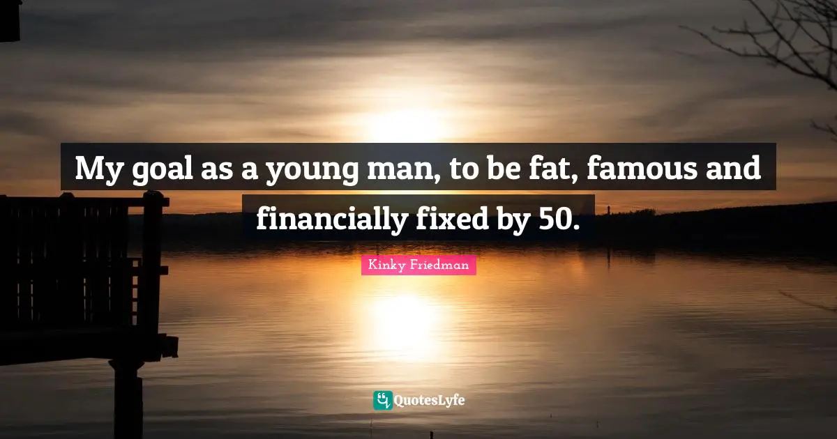 My goal as a young man, to be fat, famous and financially fixed by 50.