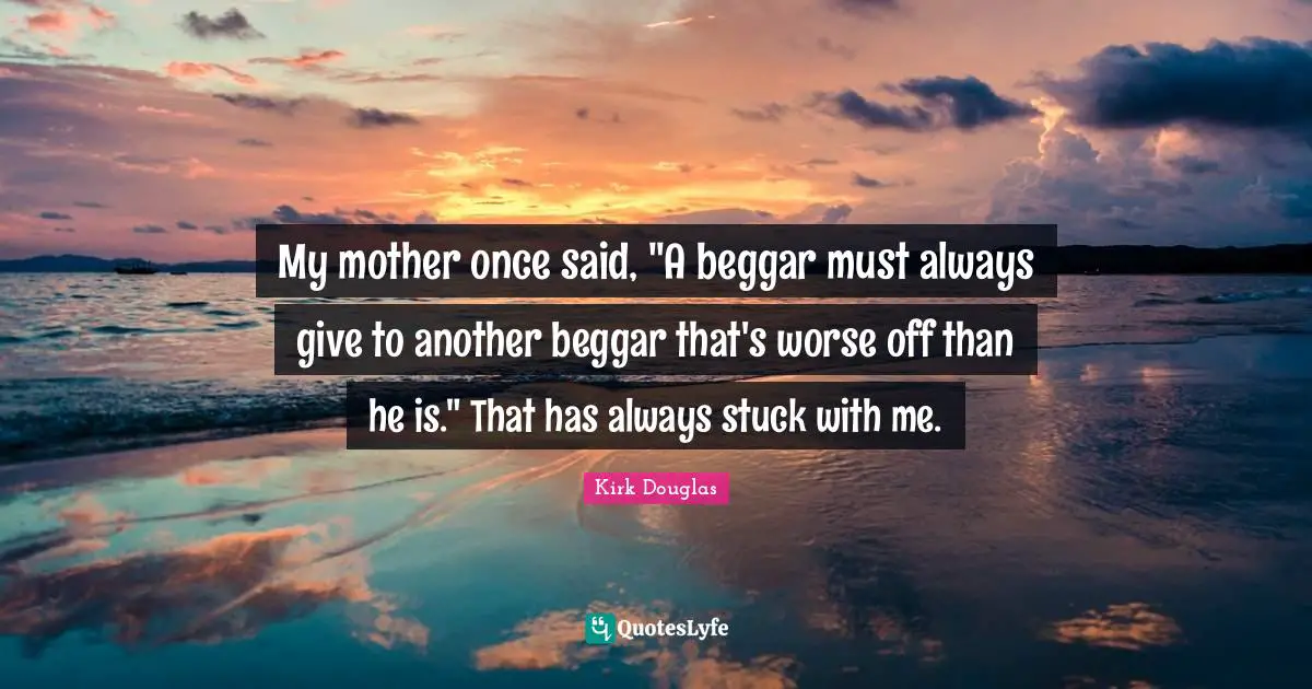 My mother once said, "A beggar must always give to another beggar that's worse off than he is." That has always stuck with me.
