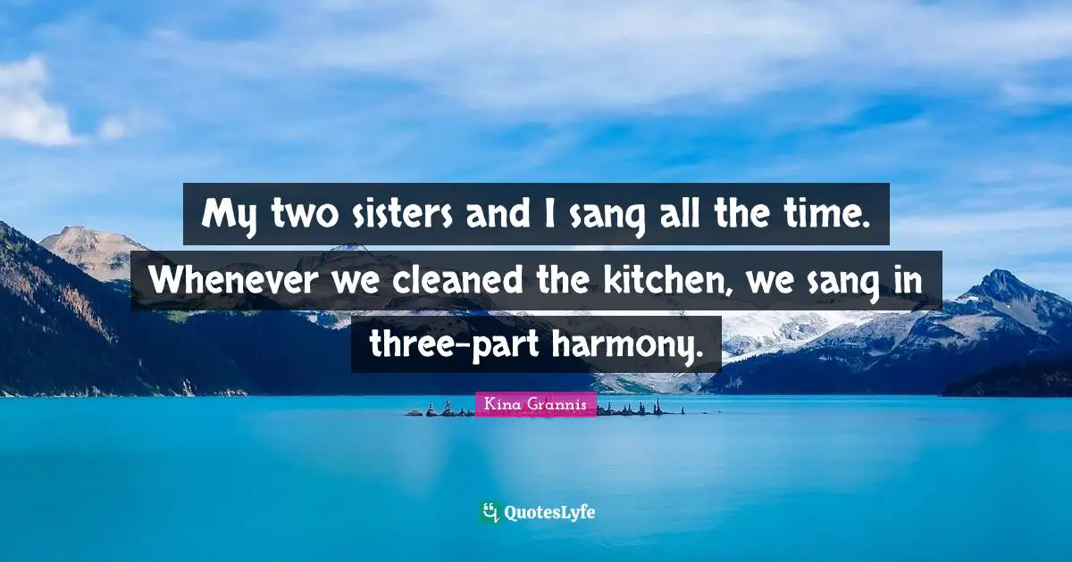 My two sisters and I sang all the time. Whenever we cleaned the kitchen, we sang in three-part harmony.