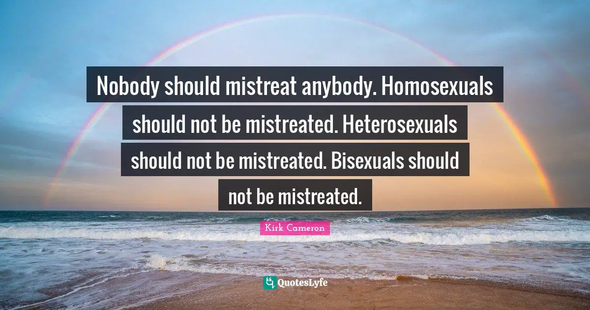 Nobody should mistreat anybody. Homosexuals should not be mistreated. Heterosexuals should not be mistreated. Bisexuals should not be mistreated.