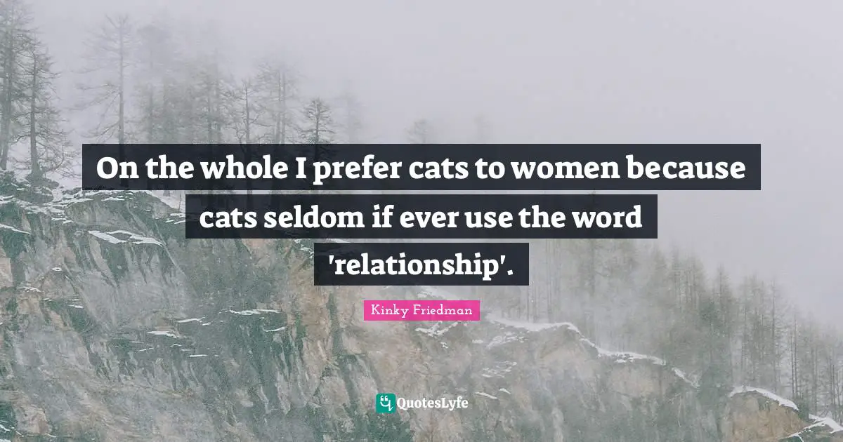 On the whole I prefer cats to women because cats seldom if ever use the word 'relationship'.