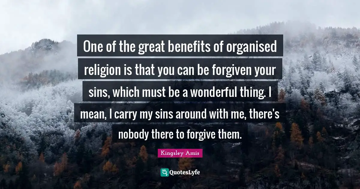 One of the great benefits of organised religion is that you can be forgiven your sins, which must be a wonderful thing. I mean, I carry my sins around with me, there's nobody there to forgive them.