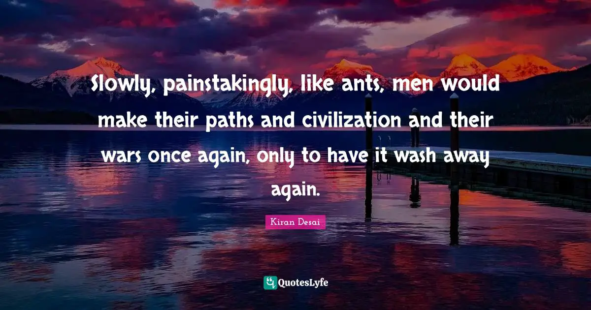 Slowly, painstakingly, like ants, men would make their paths and civilization and their wars once again, only to have it wash away again.