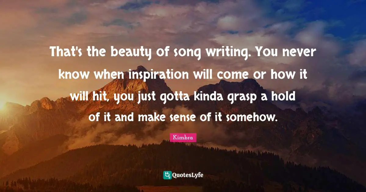 That's the beauty of song writing. You never know when inspiration will come or how it will hit, you just gotta kinda grasp a hold of it and make sense of it somehow.
