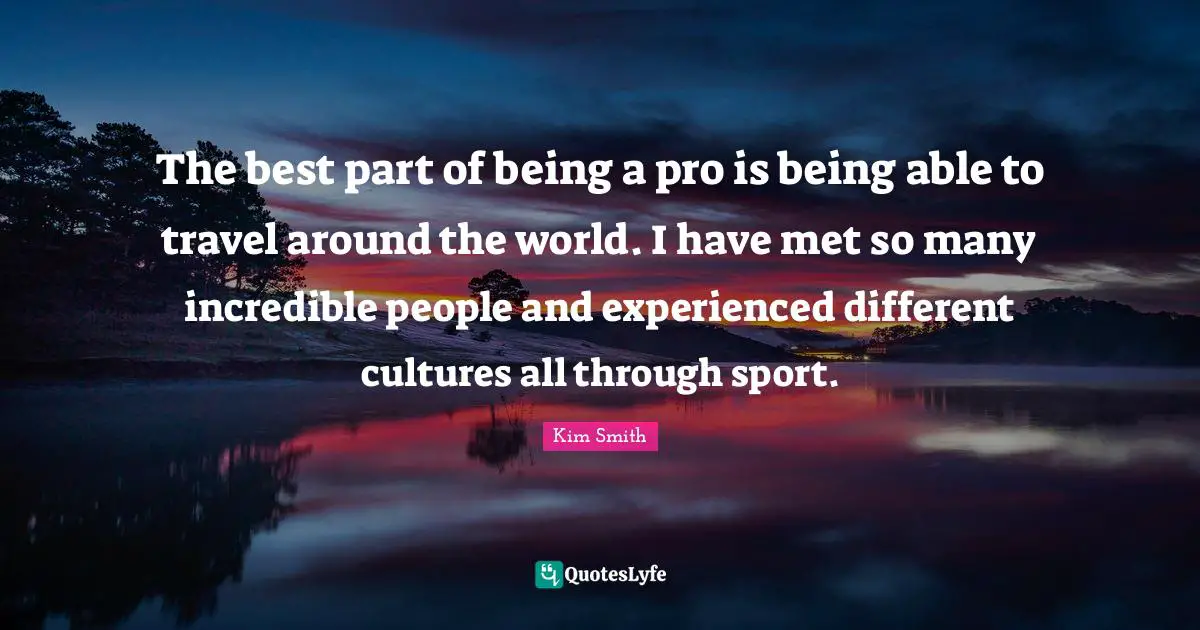 The best part of being a pro is being able to travel around the world. I have met so many incredible people and experienced different cultures all through sport.