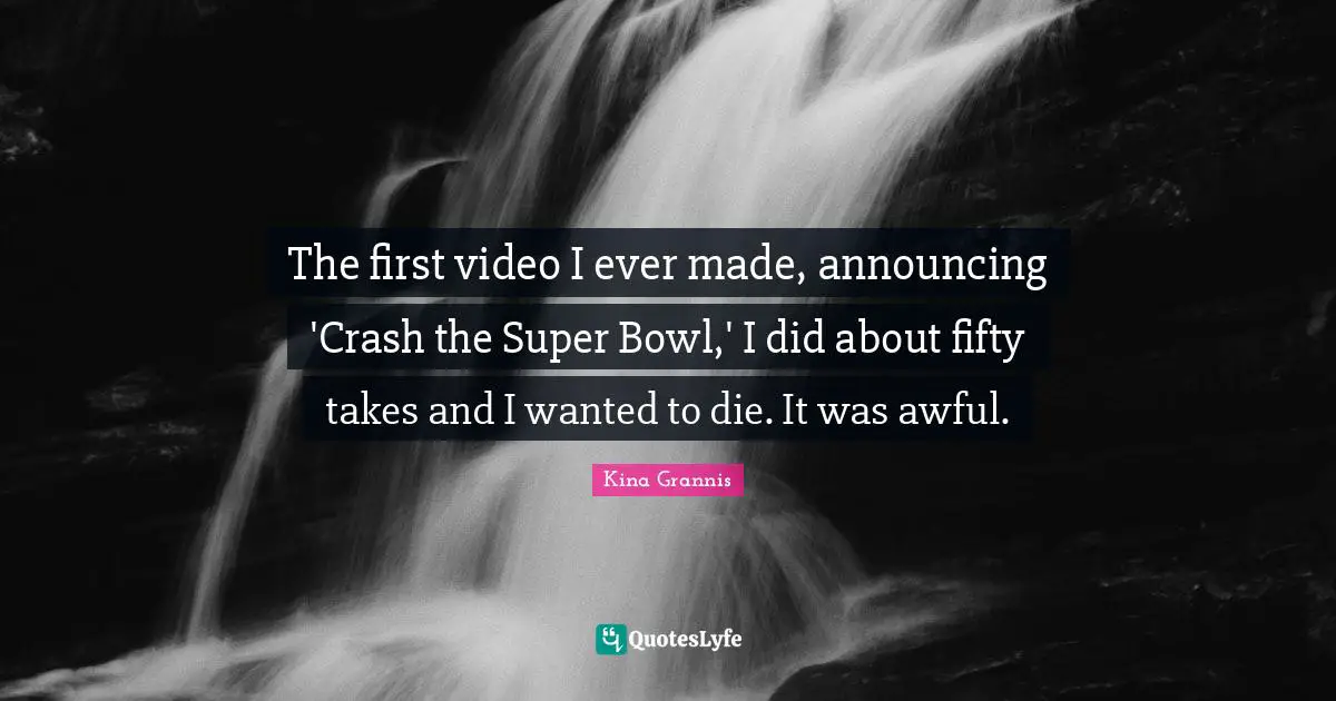 The first video I ever made, announcing 'Crash the Super Bowl,' I did about fifty takes and I wanted to die. It was awful.