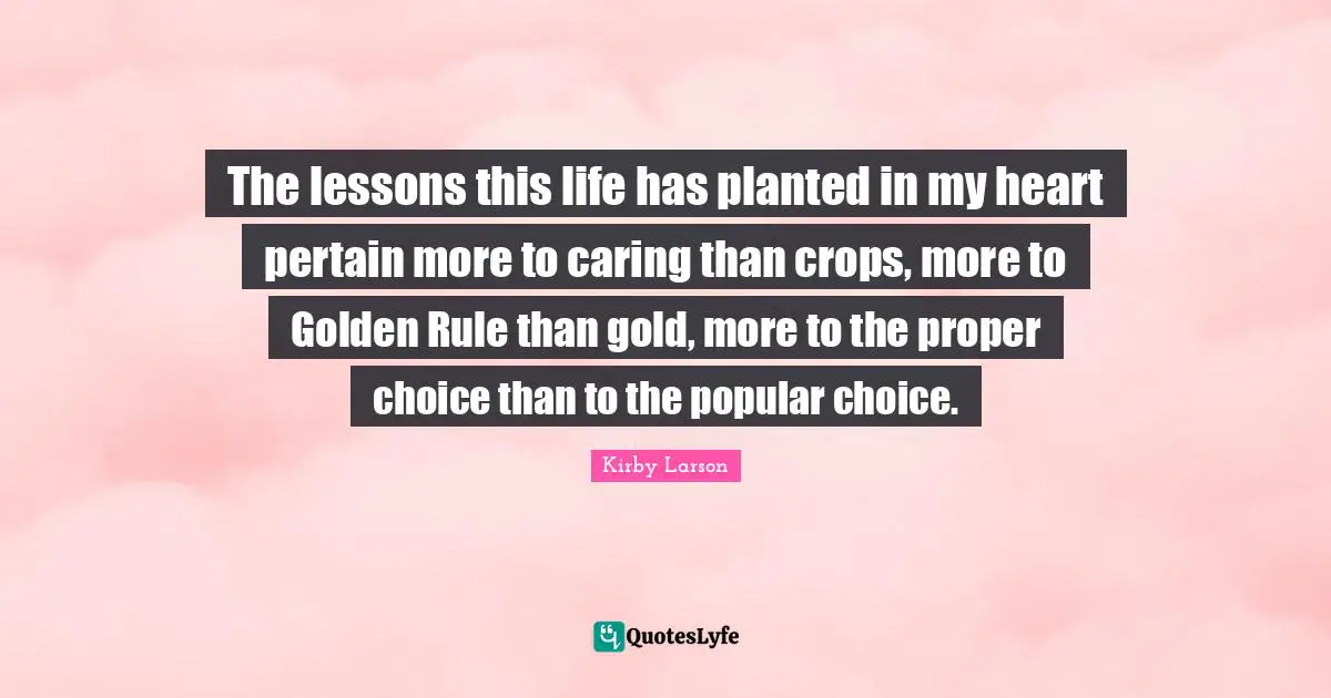 Kirby Larson Quotes: "The lessons this life has planted in my heart pertain more to caring than crops, more to Golden Rule than gold, more to the proper choice than to the popular choice."