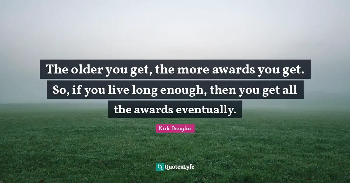 The older you get, the more awards you get. So, if you live long enough, then you get all the awards eventually.