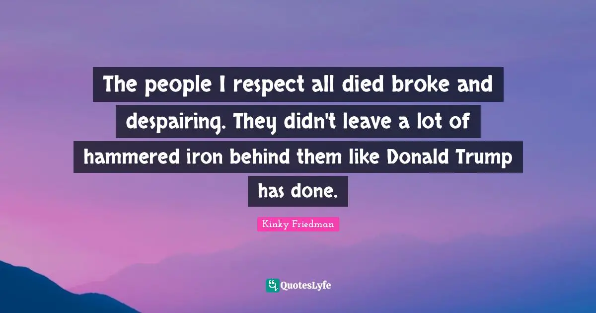 The people I respect all died broke and despairing. They didn't leave a lot of hammered iron behind them like Donald Trump has done.