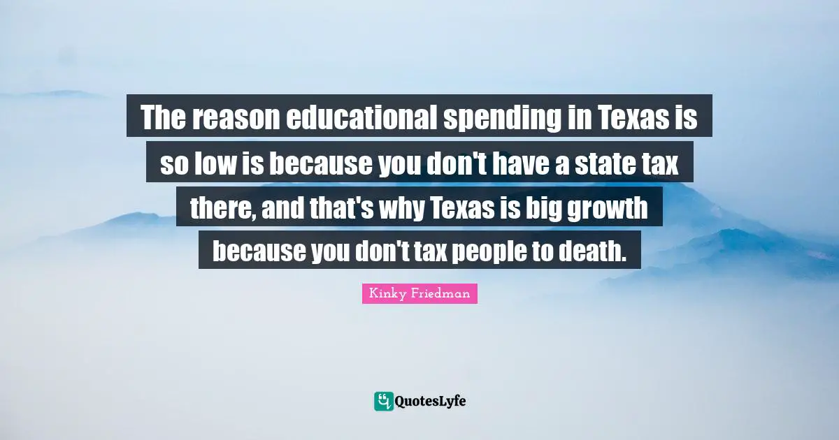 The reason educational spending in Texas is so low is because you don't have a state tax there, and that's why Texas is big growth because you don't tax people to death.