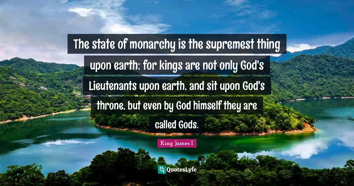 Kings Quotes: "The state of monarchy is the supremest thing upon earth: for kings are not only God's Lieutenants upon earth, and sit upon God's throne, but even by God himself they are called Gods."