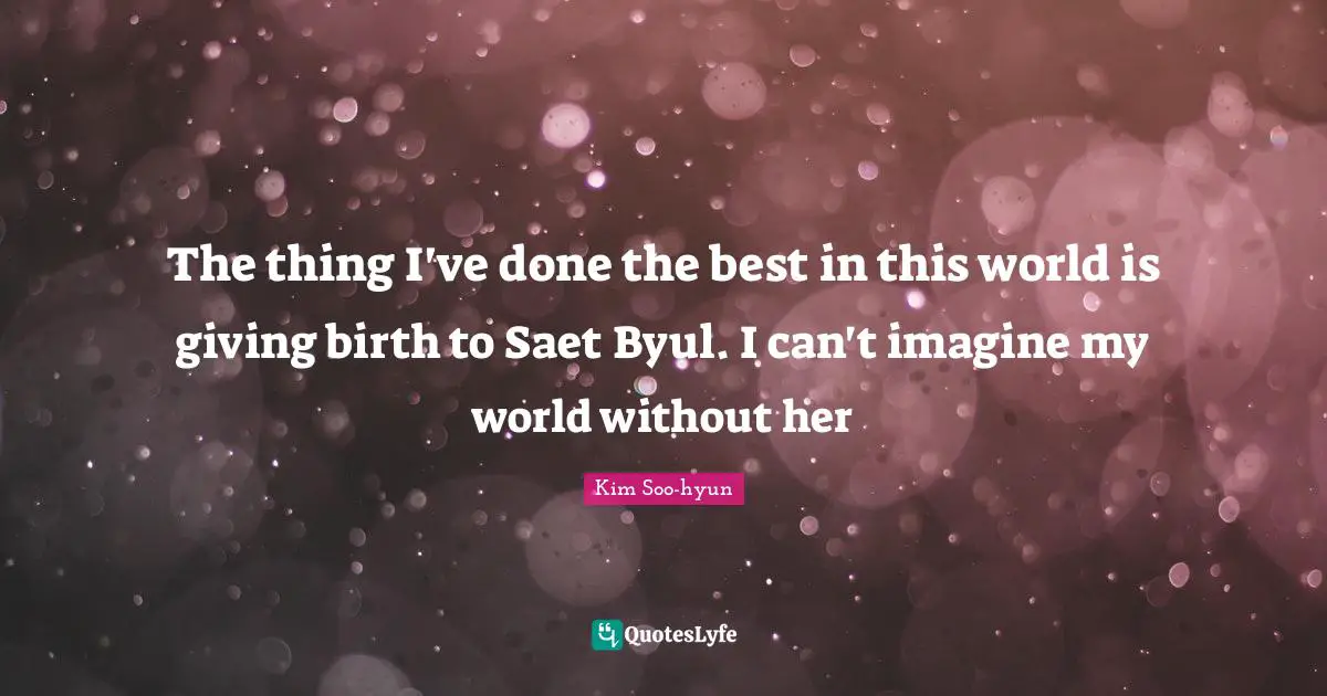 The thing I've done the best in this world is giving birth to Saet Byul. I can't imagine my world without her