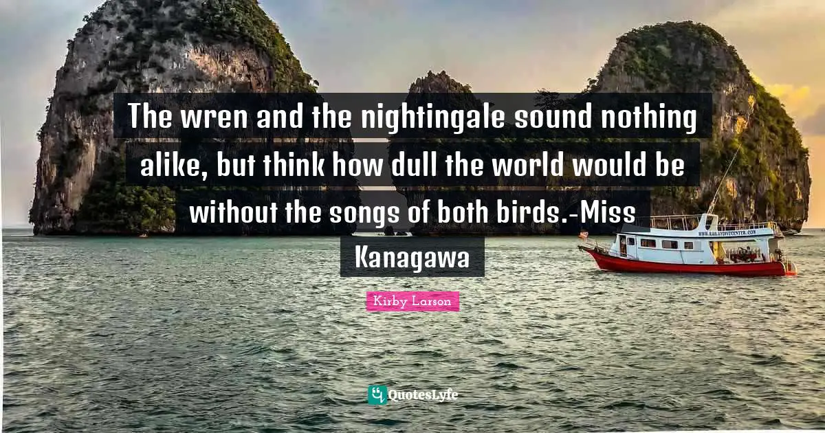 Kirby Larson Quotes: "The wren and the nightingale sound nothing alike, but think how dull the world would be without the songs of both birds.-Miss Kanagawa"